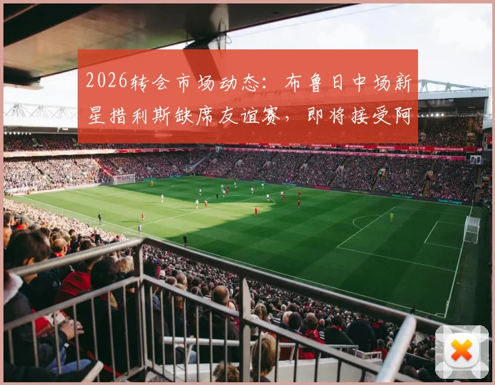 2026转会市场动态：布鲁日中场新星措利斯缺席友谊赛，即将接受阿森纳体检的深度解析与未来前景