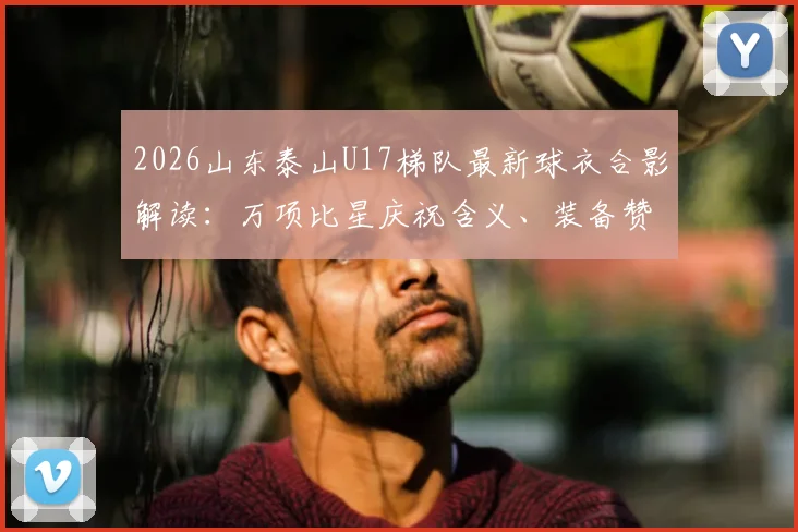 2026山东泰山U17梯队最新球衣合影解读：万项比星庆祝含义、装备赞助及青训实力分析