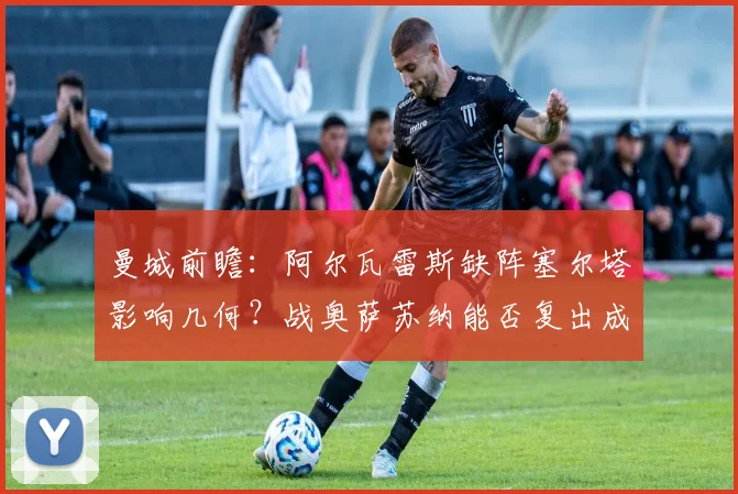 曼城前瞻:阿尔瓦雷斯缺阵塞尔塔影响几何?战奥萨苏纳能否复出成焦点