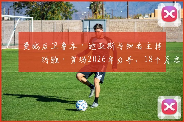 曼城后卫鲁本·迪亚斯与知名主持人玛雅·贾玛2026年分手,18个月恋情告终原因与女方背景起底
