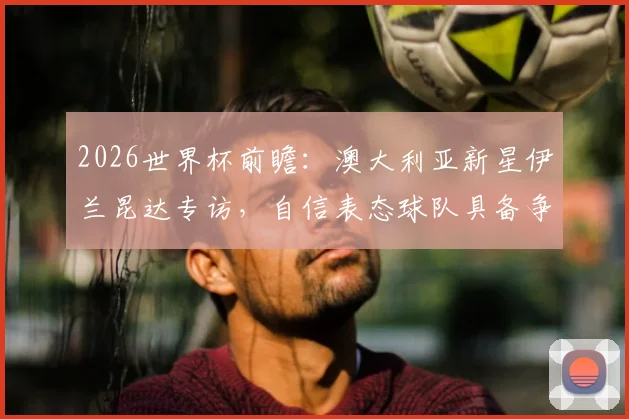 2026世界杯前瞻：澳大利亚新星伊兰昆达专访，自信表态球队具备争冠实力与长远规划