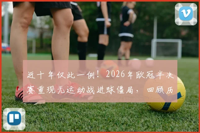 近十年仅此一例！2026年欧冠半决赛重现无运动战进球僵局，回顾历史类似沉闷对决