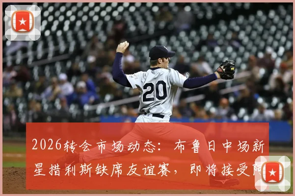 2026转会市场动态：布鲁日中场新星措利斯缺席友谊赛，即将接受阿森纳体检的深度解析与未来前景