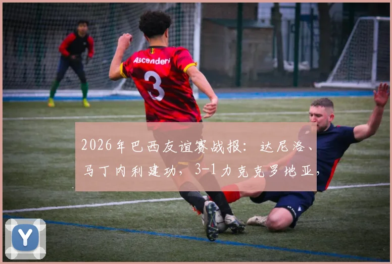 2026年巴西友谊赛战报:达尼洛、马丁内利建功,3-1力克克罗地亚,附全场进球回看与战术解析