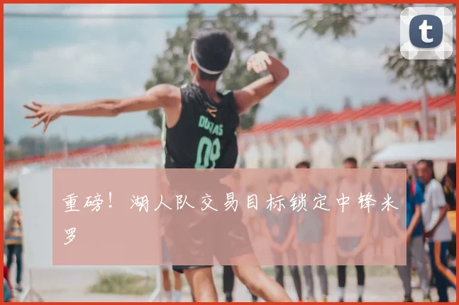 重磅！湖人队交易目标锁定中锋米罗