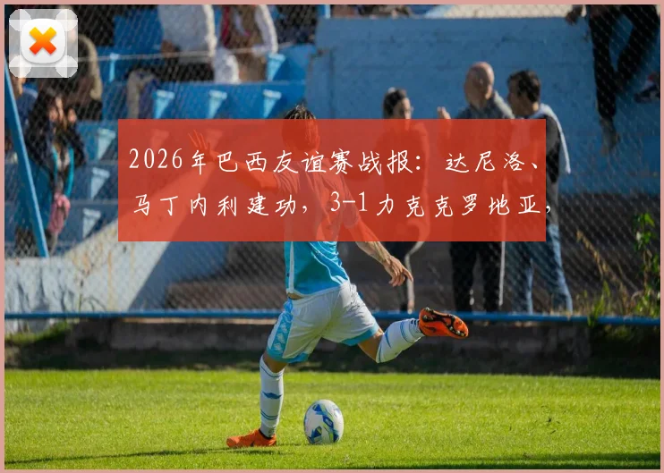 2026年巴西友谊赛战报：达尼洛、马丁内利建功，3-1力克克罗地亚，附全场进球回看与战术解析