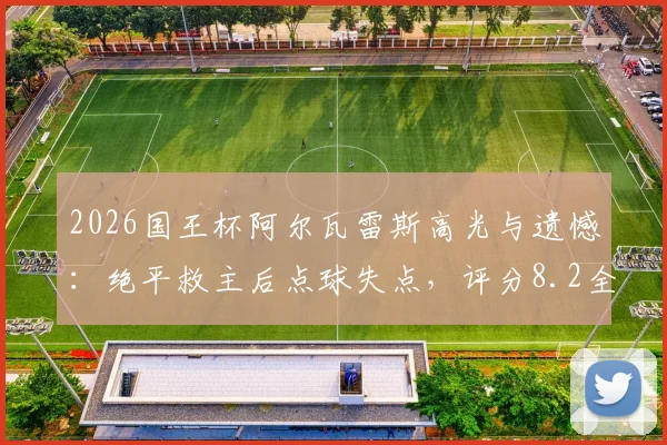 2026国王杯阿尔瓦雷斯高光与遗憾：绝平救主后点球失点，评分8.2全解