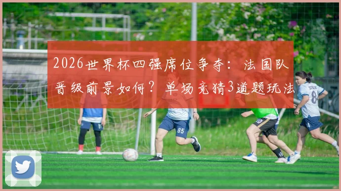 2026世界杯四强席位争夺:法国队晋级前景如何?单场竞猜3道题玩法全解析