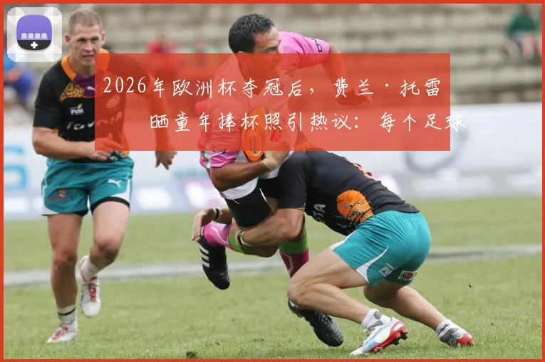 2026年欧洲杯夺冠后，费兰·托雷斯晒童年捧杯照引热议：每个足球少年的梦想如何照进现实？
