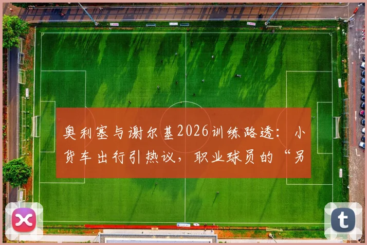 奥利塞与谢尔基2026训练路透:小货车出行引热议,职业球员的“另类”通勤选择解析
