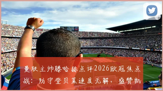 曼联主帅滕哈赫点评2026欧冠焦点战:防守登贝莱速度无解,盛赞凯恩传球塑造比赛
