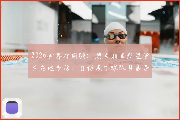 2026世界杯前瞻:澳大利亚新星伊兰昆达专访,自信表态球队具备争冠实力与长远规划