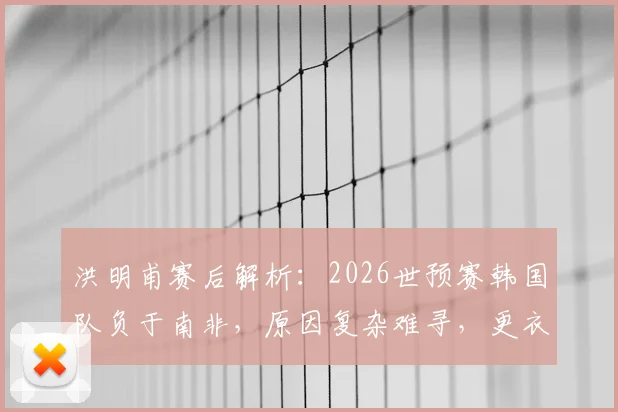 洪明甫赛后解析：2026世预赛韩国队负于南非，原因复杂难寻，更衣室团结仍是基石