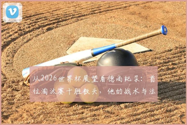 从2026世界杯展望看德尚纪录:首位淘汰赛十胜教头,他的战术与法国队未来解析