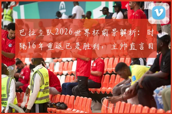 巴拉圭队2026世界杯前景解析:时隔16年重返已是胜利,主帅直言目标走得更远