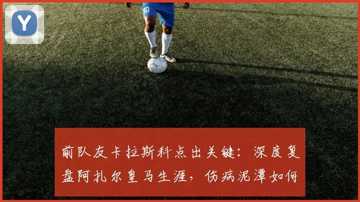 前队友卡拉斯科点出关键：深度复盘阿扎尔皇马生涯，伤病泥潭如何拖垮一代天才