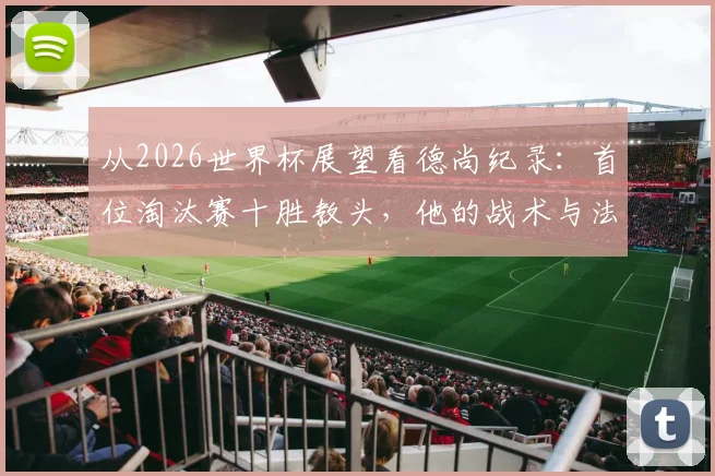 从2026世界杯展望看德尚纪录：首位淘汰赛十胜教头，他的战术与法国队未来解析