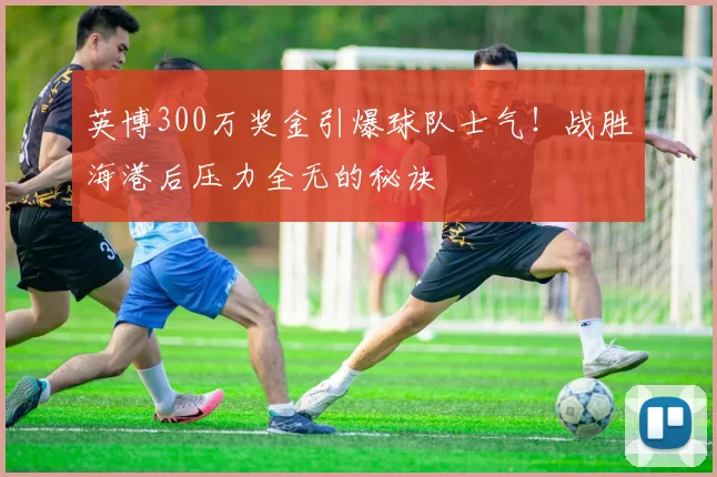 英博300万奖金引爆球队士气!战胜海港后压力全无的秘诀