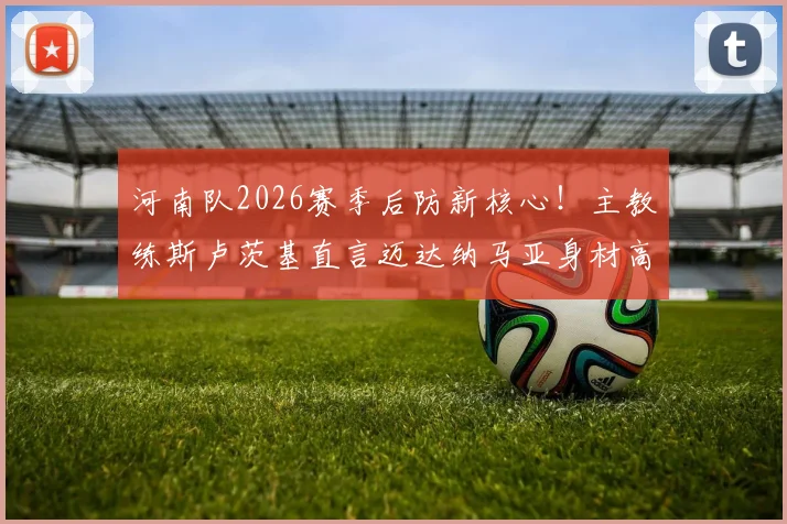 河南队2026赛季后防新核心!主教练斯卢茨基直言迈达纳马亚身材高大,空中优势显著改善球队短板