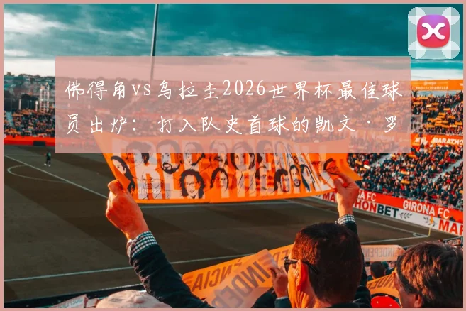 佛得角vs乌拉圭2026世界杯最佳球员出炉:打入队史首球的凯文·罗德里格斯,赛后全场集锦与分析