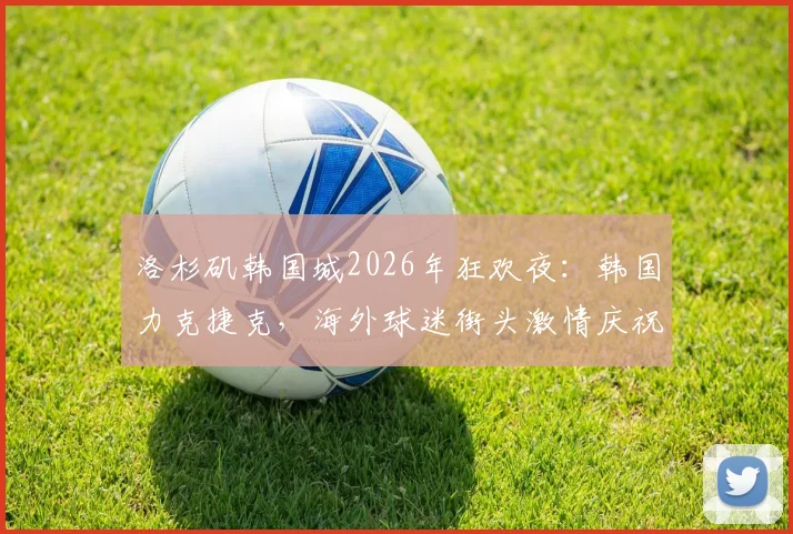洛杉矶韩国城2026年狂欢夜：韩国力克捷克，海外球迷街头激情庆祝视频纪实