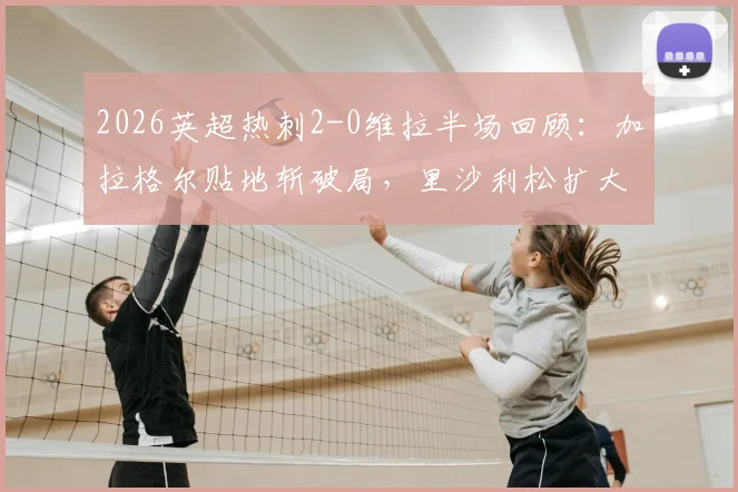 2026英超热刺2-0维拉半场回顾：加拉格尔贴地斩破局，里沙利松扩大比分，附上半场关键数据与进球动图
