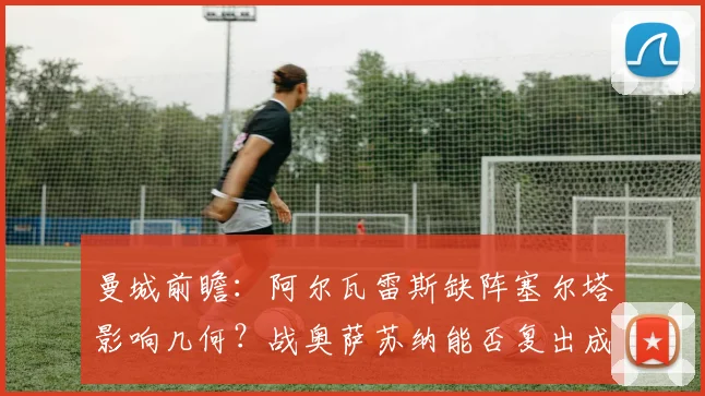 曼城前瞻:阿尔瓦雷斯缺阵塞尔塔影响几何?战奥萨苏纳能否复出成焦点