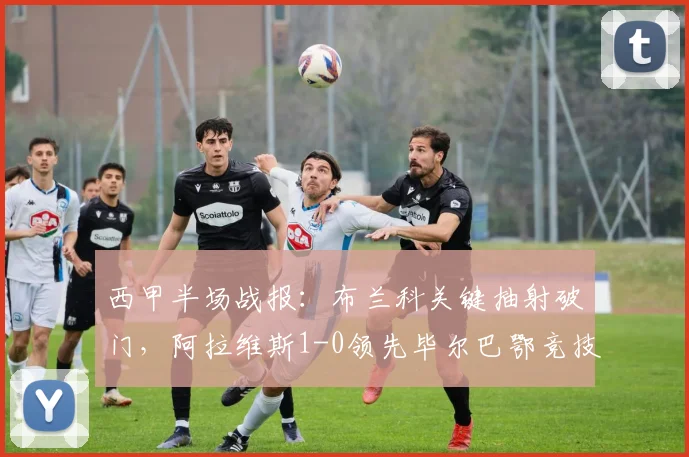 西甲半场战报：布兰科关键抽射破门，阿拉维斯1-0领先毕尔巴鄂竞技，附2026年最新比赛回放分析