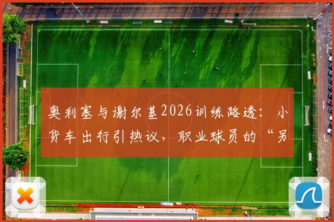 奥利塞与谢尔基2026训练路透：小货车出行引热议，职业球员的“另类”通勤选择解析