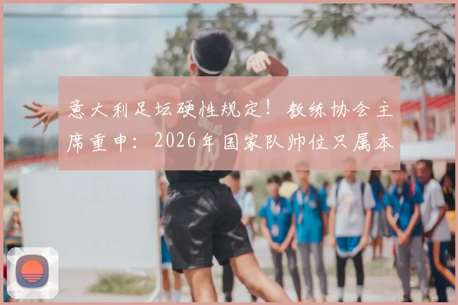 意大利足坛硬性规定！教练协会主席重申：2026年国家队帅位只属本土教练，引轩然大波