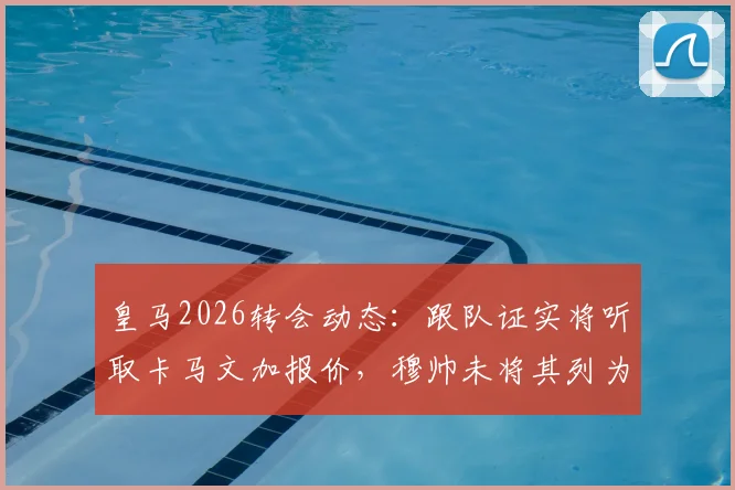 皇马2026转会动态：跟队证实将听取卡马文加报价，穆帅未将其列为非卖品