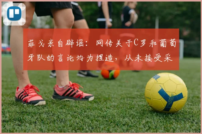 菲戈亲自辟谣：网传关于C罗和葡萄牙队的言论均为捏造，从未接受采访，球迷需警惕假新闻