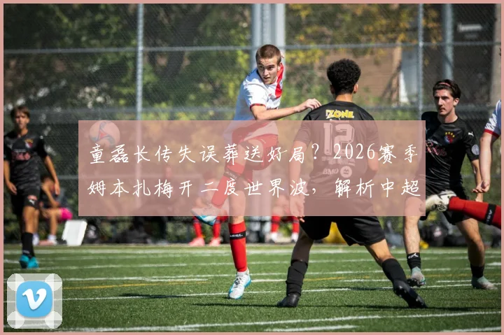 童磊长传失误葬送好局?2026赛季姆本扎梅开二度世界波,解析中超后卫防守致命软肋