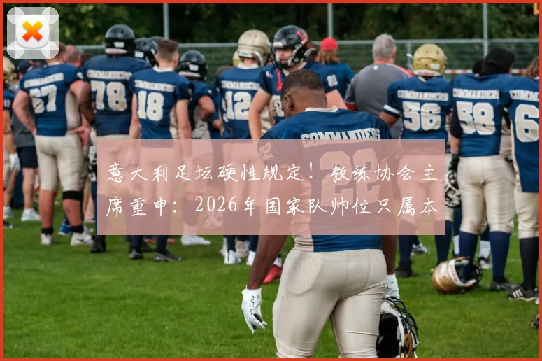 意大利足坛硬性规定!教练协会主席重申:2026年国家队帅位只属本土教练,引轩然大波