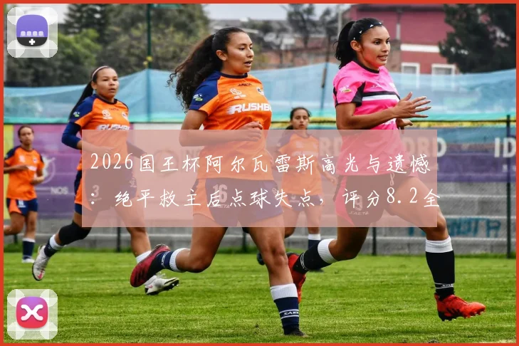 2026国王杯阿尔瓦雷斯高光与遗憾：绝平救主后点球失点，评分8.2全解