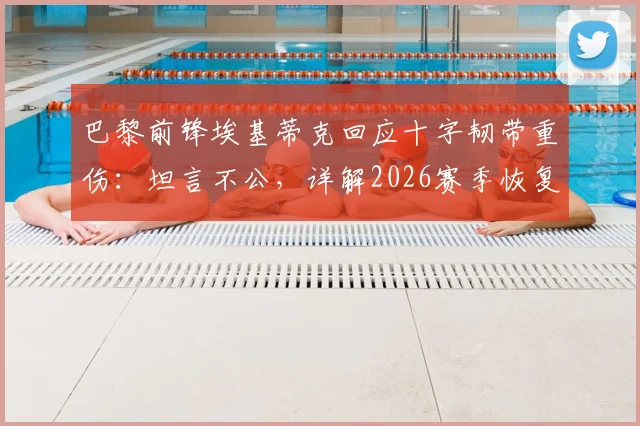 巴黎前锋埃基蒂克回应十字韧带重伤：坦言不公，详解2026赛季恢复时间与影响