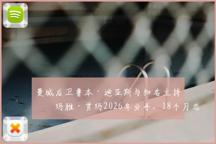 曼城后卫鲁本·迪亚斯与知名主持人玛雅·贾玛2026年分手，18个月恋情告终原因与女方背景起底