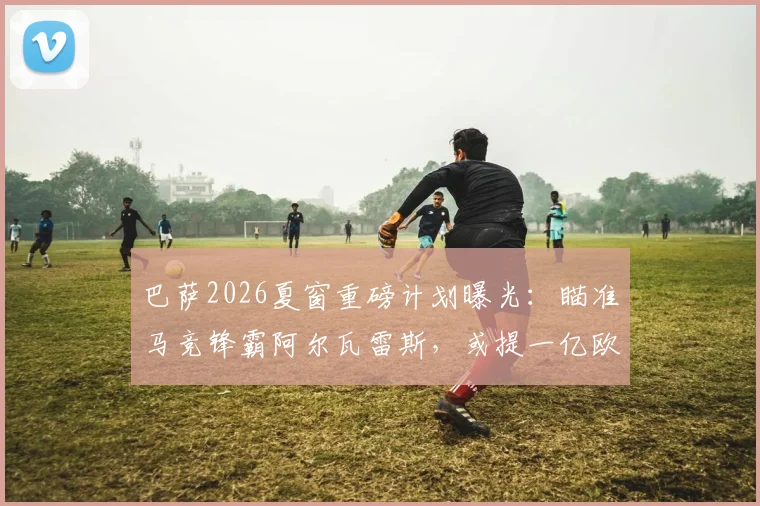 巴萨2026夏窗重磅计划曝光:瞄准马竞锋霸阿尔瓦雷斯,或提一亿欧正式报价