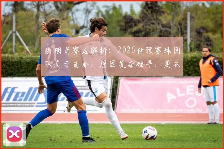 洪明甫赛后解析：2026世预赛韩国队负于南非，原因复杂难寻，更衣室团结仍是基石
