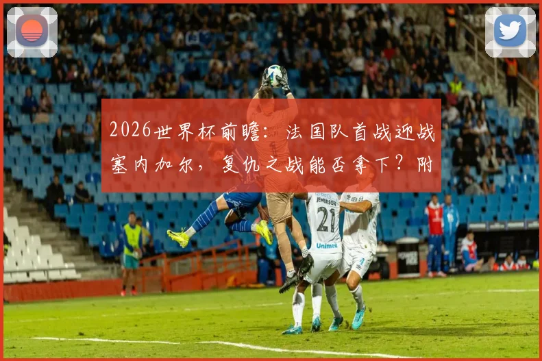 2026世界杯前瞻：法国队首战迎战塞内加尔，复仇之战能否拿下？附最新阵容分析